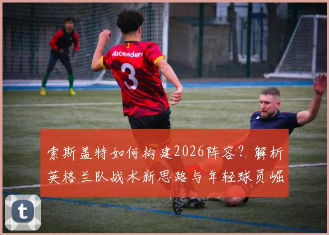 索斯盖特如何构建2026阵容？解析英格兰队战术新思路与年轻球员崛起