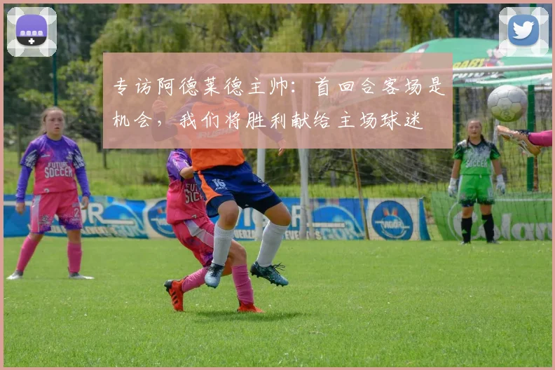 专访阿德莱德主帅：首回合客场是机会，我们将胜利献给主场球迷
