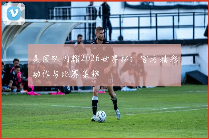 美国队闪耀2026世界杯：官方精彩动作与比赛集锦