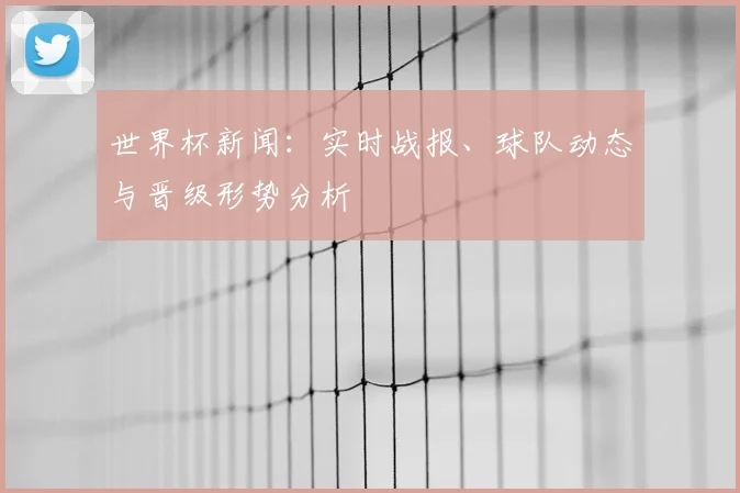 世界杯新闻：实时战报、球队动态与晋级形势分析