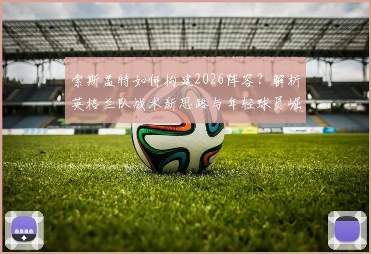 索斯盖特如何构建2026阵容？解析英格兰队战术新思路与年轻球员崛起