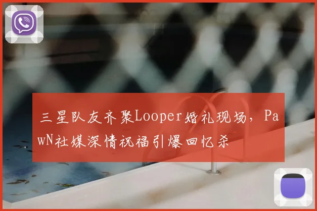 三星队友齐聚Looper婚礼现场,PawN社媒深情祝福引爆回忆杀