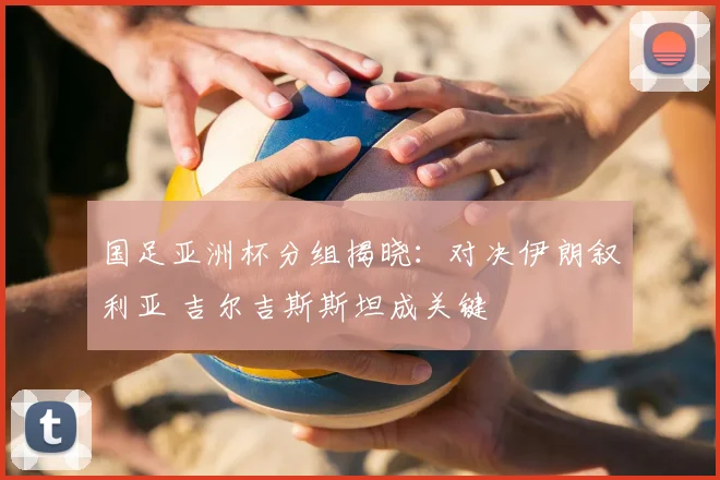 国足亚洲杯分组揭晓：对决伊朗叙利亚 吉尔吉斯斯坦成关键