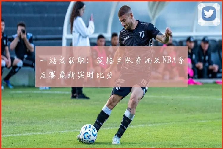 一站式获取：英格兰队资讯及NBA季后赛最新实时比分