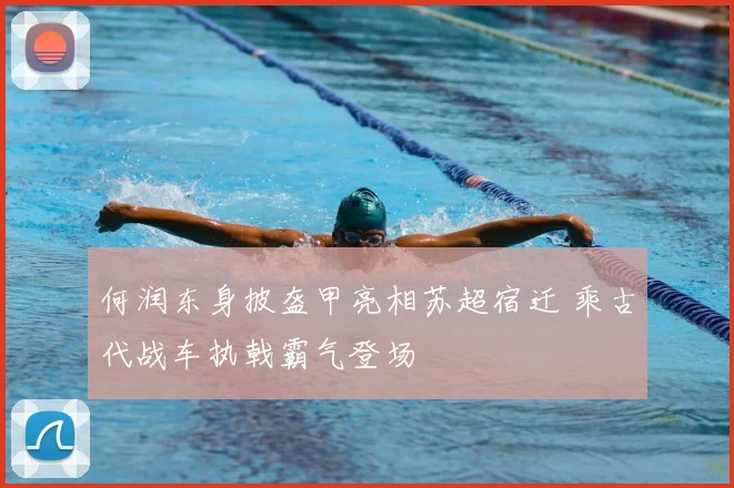 何润东身披盔甲亮相苏超宿迁 乘古代战车执戟霸气登场