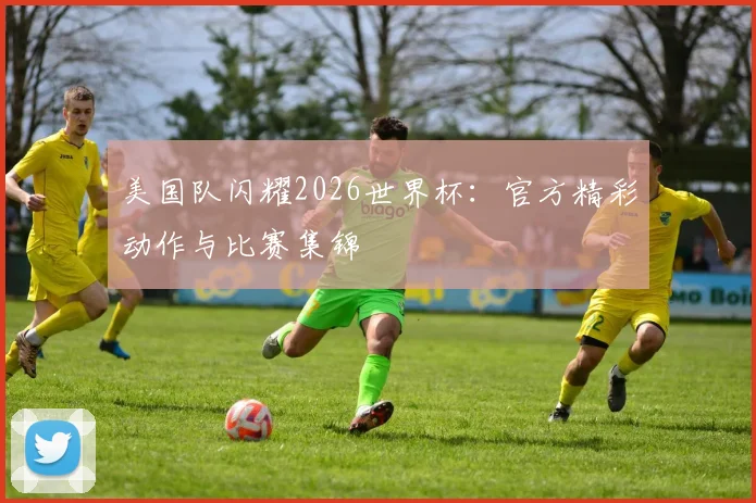 美国队闪耀2026世界杯：官方精彩动作与比赛集锦