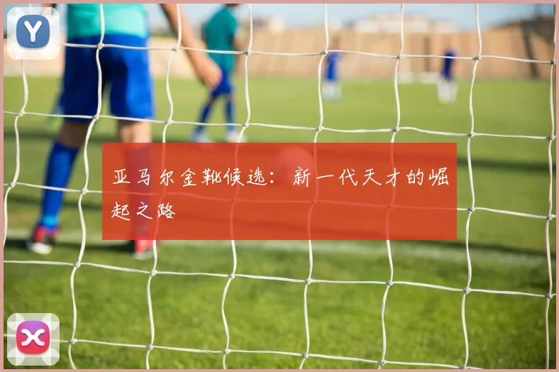 亚马尔金靴候选:新一代天才的崛起之路