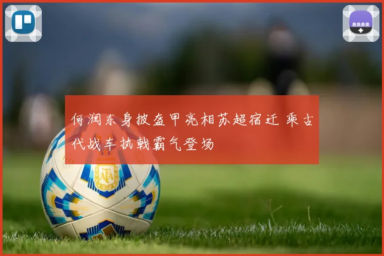 何润东身披盔甲亮相苏超宿迁 乘古代战车执戟霸气登场