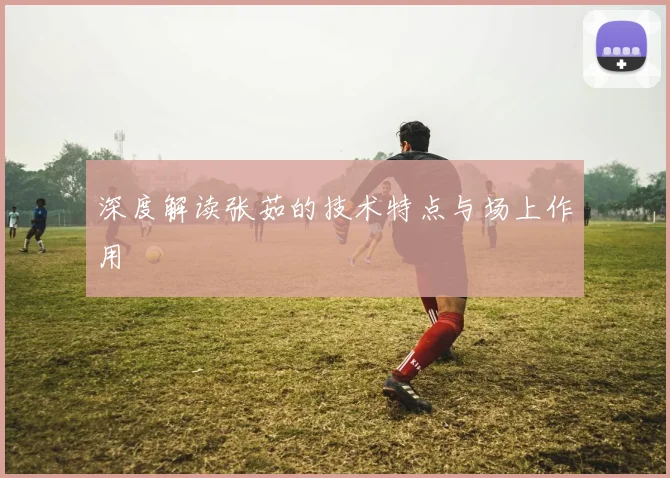 深度解读张茹的技术特点与场上作用