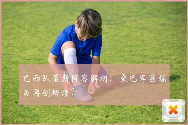巴西队最新阵容解析：桑巴军团能否再创辉煌？
