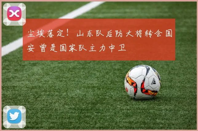 尘埃落定!山东队后防大将转会国安 曾是国家队主力中卫