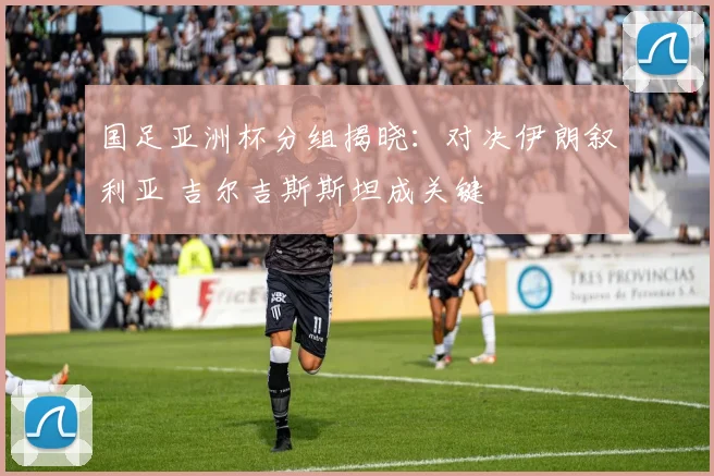 国足亚洲杯分组揭晓：对决伊朗叙利亚 吉尔吉斯斯坦成关键